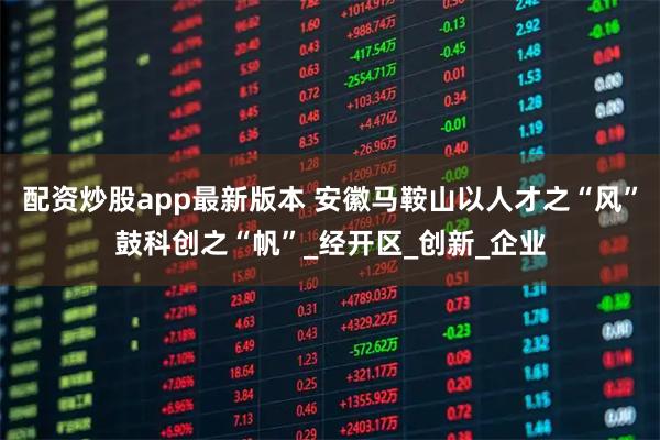 配资炒股app最新版本 安徽马鞍山以人才之“风”鼓科创之“帆”_经开区_创新_企业