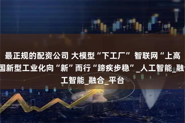 最正规的配资公司 大模型“下工厂” 智联网“上高速” 我国新型工业化向“新”而行“蹄疾步稳”_人工智能_融合_平台