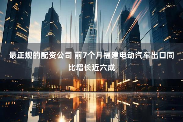 最正规的配资公司 前7个月福建电动汽车出口同比增长近六成