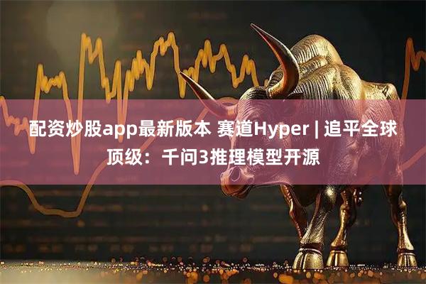 配资炒股app最新版本 赛道Hyper | 追平全球顶级：千问3推理模型开源