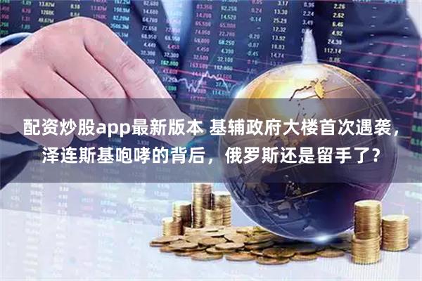 配资炒股app最新版本 基辅政府大楼首次遇袭，泽连斯基咆哮的背后，俄罗斯还是留手了？
