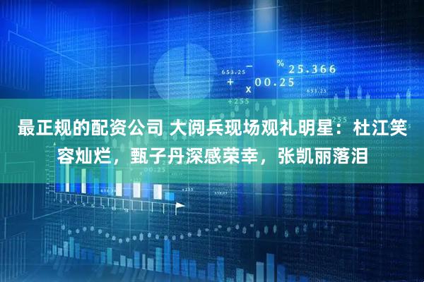 最正规的配资公司 大阅兵现场观礼明星：杜江笑容灿烂，甄子丹深感荣幸，张凯丽落泪
