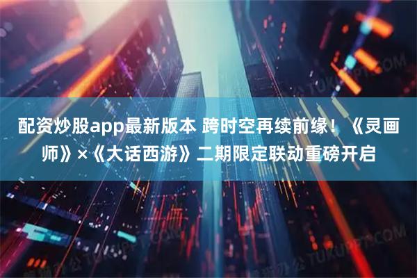 配资炒股app最新版本 跨时空再续前缘！《灵画师》×《大话西游》二期限定联动重磅开启
