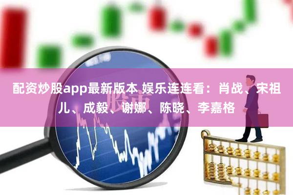 配资炒股app最新版本 娱乐连连看：肖战、宋祖儿、成毅、谢娜、陈晓、李嘉格
