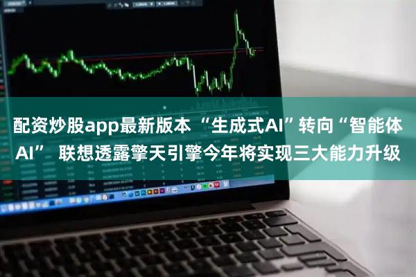 配资炒股app最新版本 “生成式AI”转向“智能体AI”  联想透露擎天引擎今年将实现三大能力升级