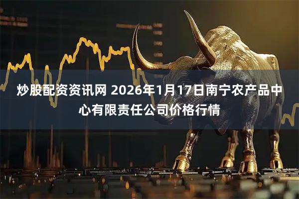 炒股配资资讯网 2026年1月17日南宁农产品中心有限责任公司价格行情