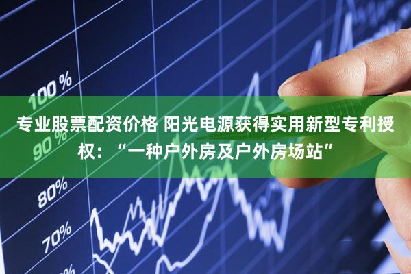 专业股票配资价格 阳光电源获得实用新型专利授权：“一种户外房及户外房场站”